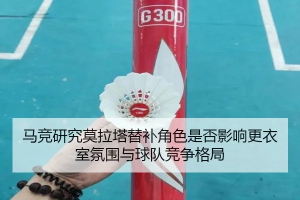 马竞研究莫拉塔替补角色是否影响更衣室氛围与球队竞争格局