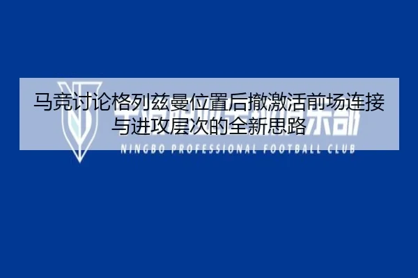 马竞讨论格列兹曼位置后撤激活前场连接与进攻层次的全新思路