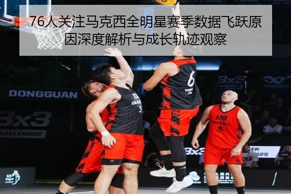76人关注马克西全明星赛季数据飞跃原因深度解析与成长轨迹观察