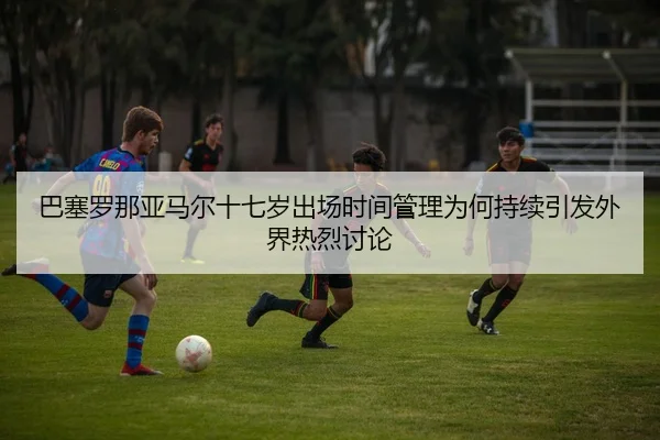 巴塞罗那亚马尔十七岁出场时间管理为何持续引发外界热烈讨论